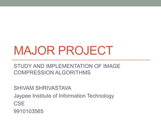 MAJOR PROJECT
STUDY AND IMPLEMENTATION OF IMAGE
COMPRESSION ALGORITHMS
SHIVAM SHRIVASTAVA
Jaypee Institute of Information Technology
CSE
9910103565
 