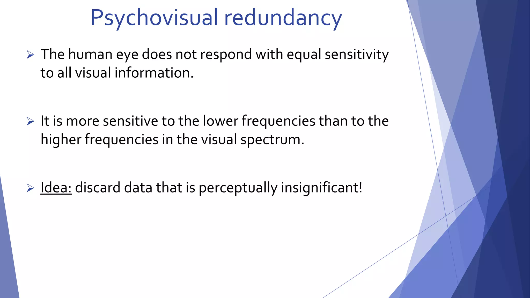 Psychovisual redundancy 
 The human eye does not respond with equal sensitivity 
to all visual information. 
 It is more sensitive to the lower frequencies than to the 
higher frequencies in the visual spectrum. 
 Idea: discard data that is perceptually insignificant! 
 