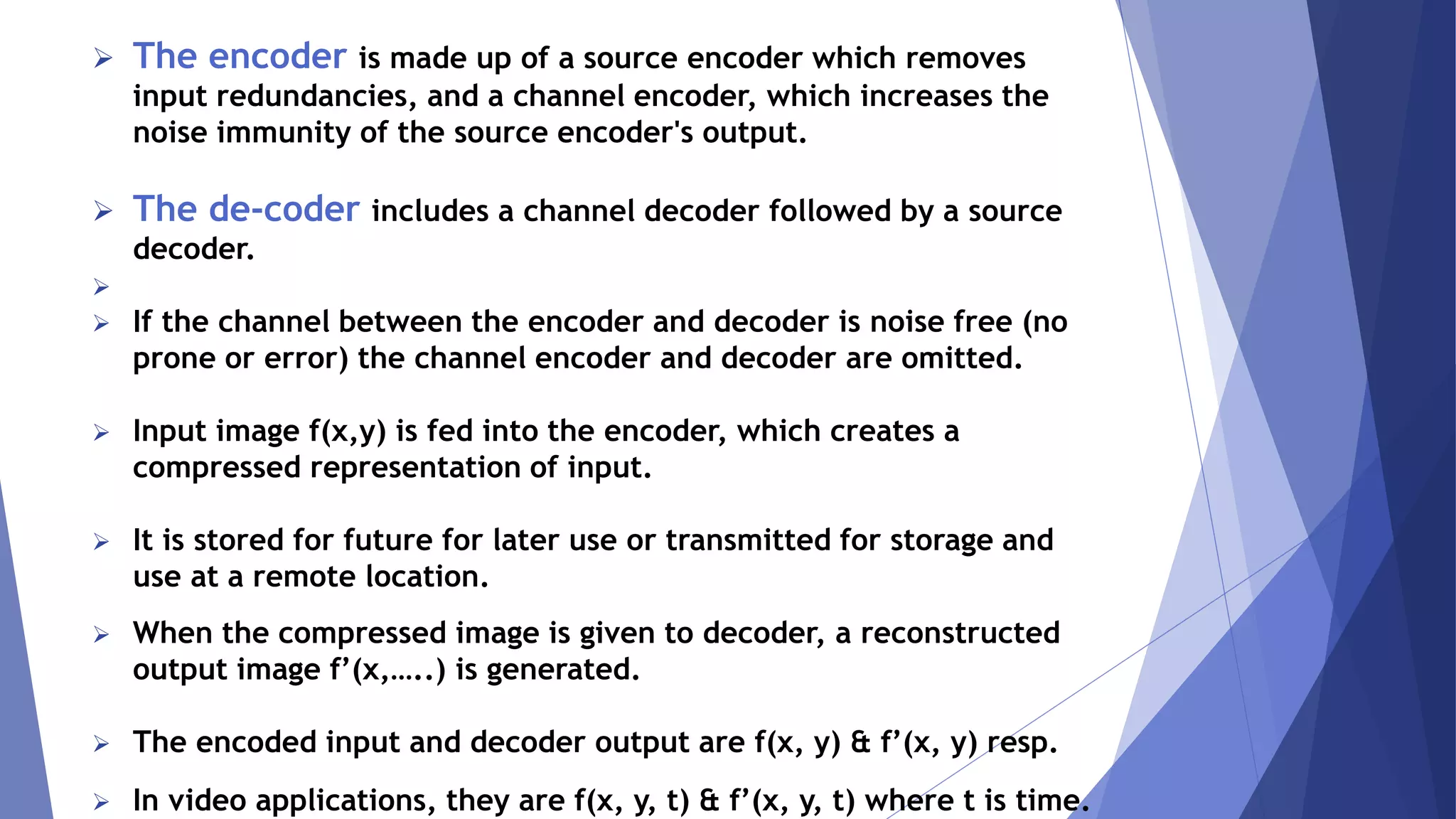  The encoder is made up of a source encoder which removes 
input redundancies, and a channel encoder, which increases the 
noise immunity of the source encoder's output. 
 The de-coder includes a channel decoder followed by a source 
decoder. 
 
 If the channel between the encoder and decoder is noise free (no 
prone or error) the channel encoder and decoder are omitted. 
 Input image f(x,y) is fed into the encoder, which creates a 
compressed representation of input. 
 It is stored for future for later use or transmitted for storage and 
use at a remote location. 
 When the compressed image is given to decoder, a reconstructed 
output image f’(x,…..) is generated. 
 The encoded input and decoder output are f(x, y) & f’(x, y) resp. 
 In video applications, they are f(x, y, t) & f’(x, y, t) where t is time. 
 