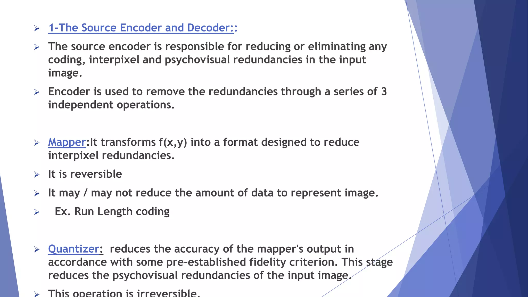  1-The Source Encoder and Decoder:: 
 The source encoder is responsible for reducing or eliminating any 
coding, interpixel and psychovisual redundancies in the input 
image. 
 Encoder is used to remove the redundancies through a series of 3 
independent operations. 
 Mapper:It transforms f(x,y) into a format designed to reduce 
interpixel redundancies. 
 It is reversible 
 It may / may not reduce the amount of data to represent image. 
 Ex. Run Length coding 
 Quantizer: reduces the accuracy of the mapper's output in 
accordance with some pre-established fidelity criterion. This stage 
reduces the psychovisual redundancies of the input image. 
 This operation is irreversible. 
 