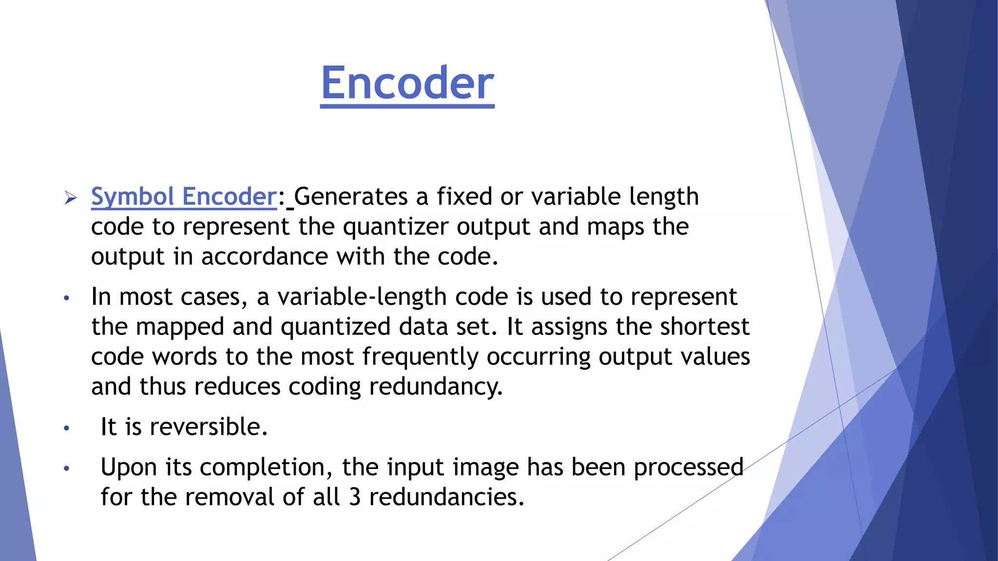 Encoder 
 Symbol Encoder: Generates a fixed or variable length 
code to represent the quantizer output and maps the 
output in accordance with the code. 
• In most cases, a variable-length code is used to represent 
the mapped and quantized data set. It assigns the shortest 
code words to the most frequently occurring output values 
and thus reduces coding redundancy. 
• It is reversible. 
• Upon its completion, the input image has been processed 
for the removal of all 3 redundancies. 
 