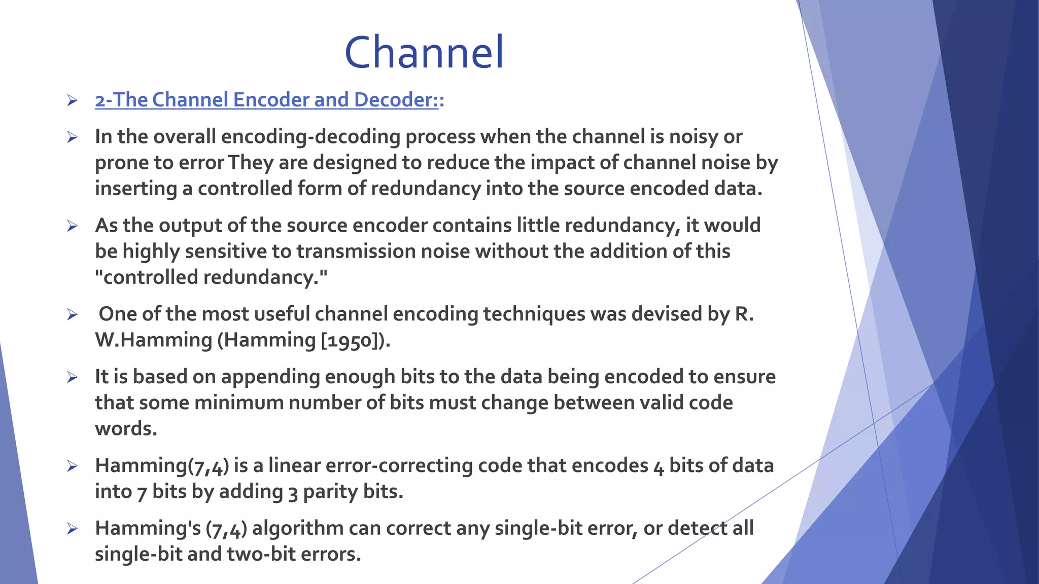 Channel 
 2-The Channel Encoder and Decoder:: 
 In the overall encoding-decoding process when the channel is noisy or 
prone to error They are designed to reduce the impact of channel noise by 
inserting a controlled form of redundancy into the source encoded data. 
 As the output of the source encoder contains little redundancy, it would 
be highly sensitive to transmission noise without the addition of this 
"controlled redundancy." 
 One of the most useful channel encoding techniques was devised by R. 
W.Hamming (Hamming [1950]). 
 It is based on appending enough bits to the data being encoded to ensure 
that some minimum number of bits must change between valid code 
words. 
 Hamming(7,4) is a linear error-correcting code that encodes 4 bits of data 
into 7 bits by adding 3 parity bits. 
 Hamming's (7,4) algorithm can correct any single-bit error, or detect all 
single-bit and two-bit errors. 
 