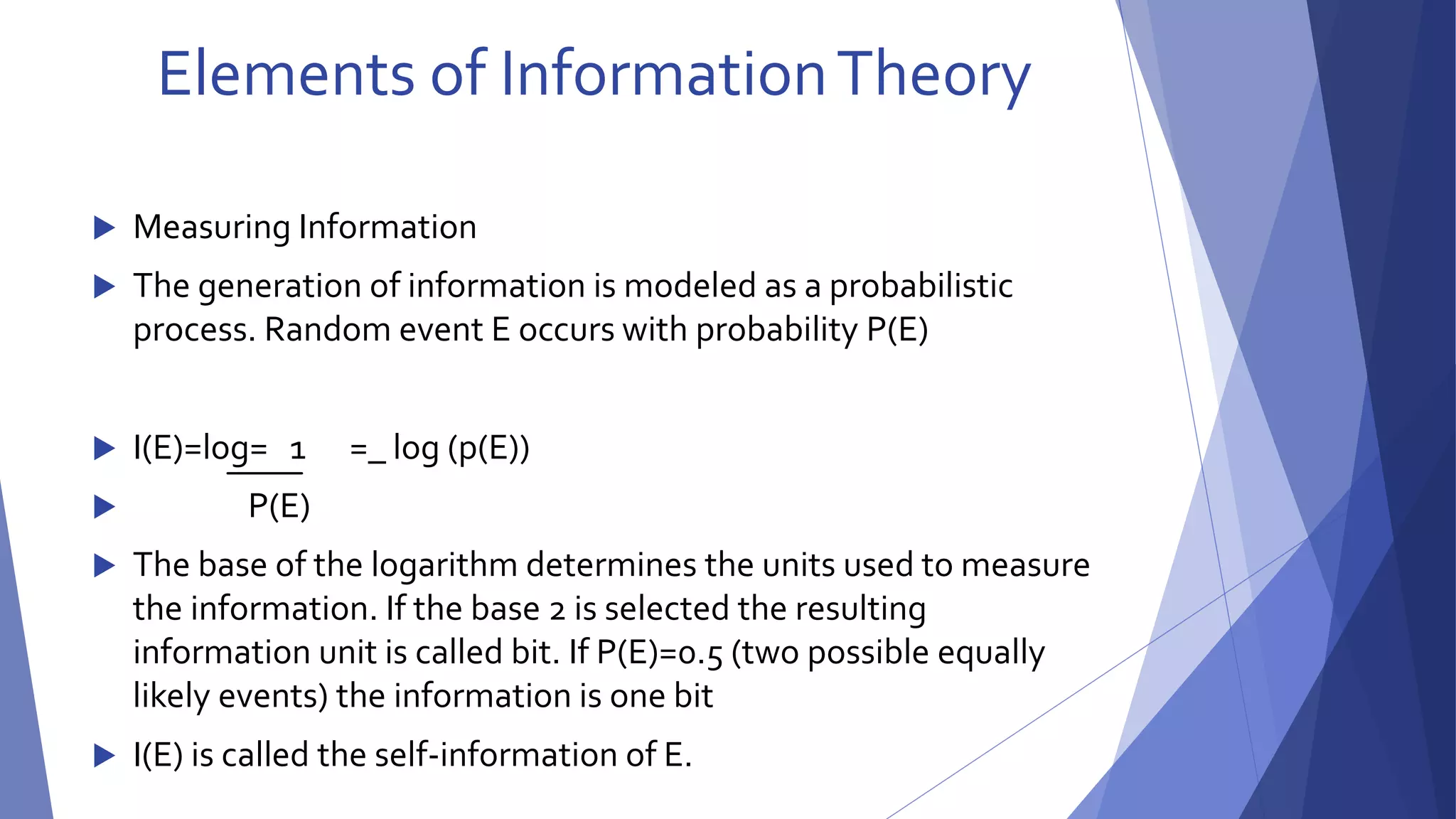 Elements of Information Theory 
 Measuring Information 
 The generation of information is modeled as a probabilistic 
process. Random event E occurs with probability P(E) 
 I(E)=log= 1 =_ log (p(E)) 
 P(E) 
 The base of the logarithm determines the units used to measure 
the information. If the base 2 is selected the resulting 
information unit is called bit. If P(E)=0.5 (two possible equally 
likely events) the information is one bit 
 I(E) is called the self-information of E. 
 