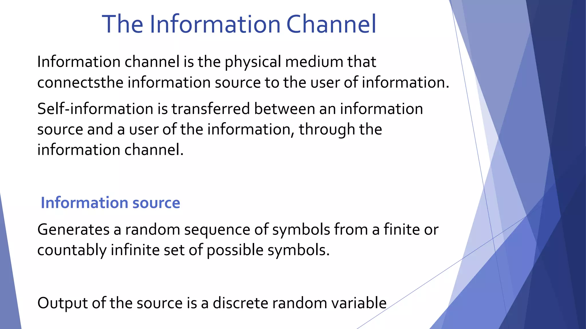 The Information Channel 
Information channel is the physical medium that 
connectsthe information source to the user of information. 
Self-information is transferred between an information 
source and a user of the information, through the 
information channel. 
Information source 
Generates a random sequence of symbols from a finite or 
countably infinite set of possible symbols. 
Output of the source is a discrete random variable 
 