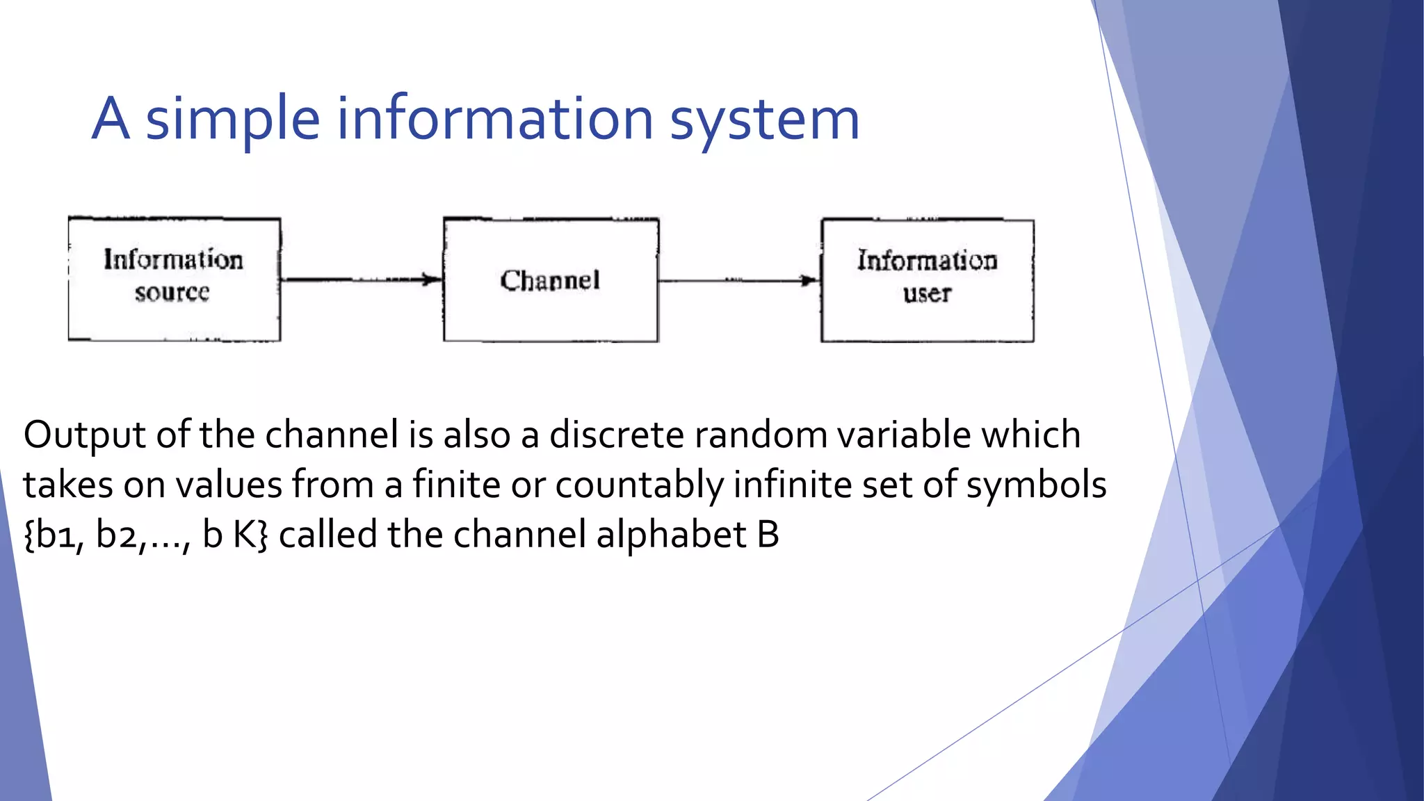 A simple information system 
Output of the channel is also a discrete random variable which 
takes on values from a finite or countably infinite set of symbols 
{b1, b2,…, b K} called the channel alphabet B 
 