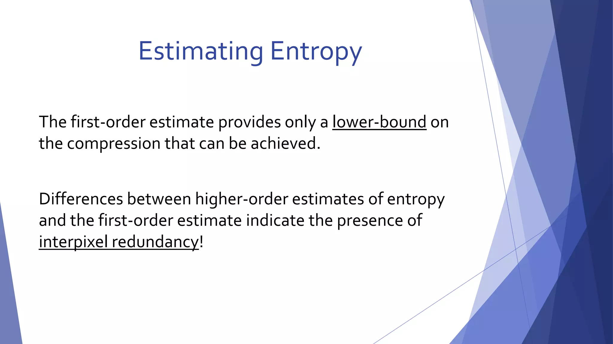 Estimating Entropy 
The first-order estimate provides only a lower-bound on 
the compression that can be achieved. 
Differences between higher-order estimates of entropy 
and the first-order estimate indicate the presence of 
interpixel redundancy! 
 