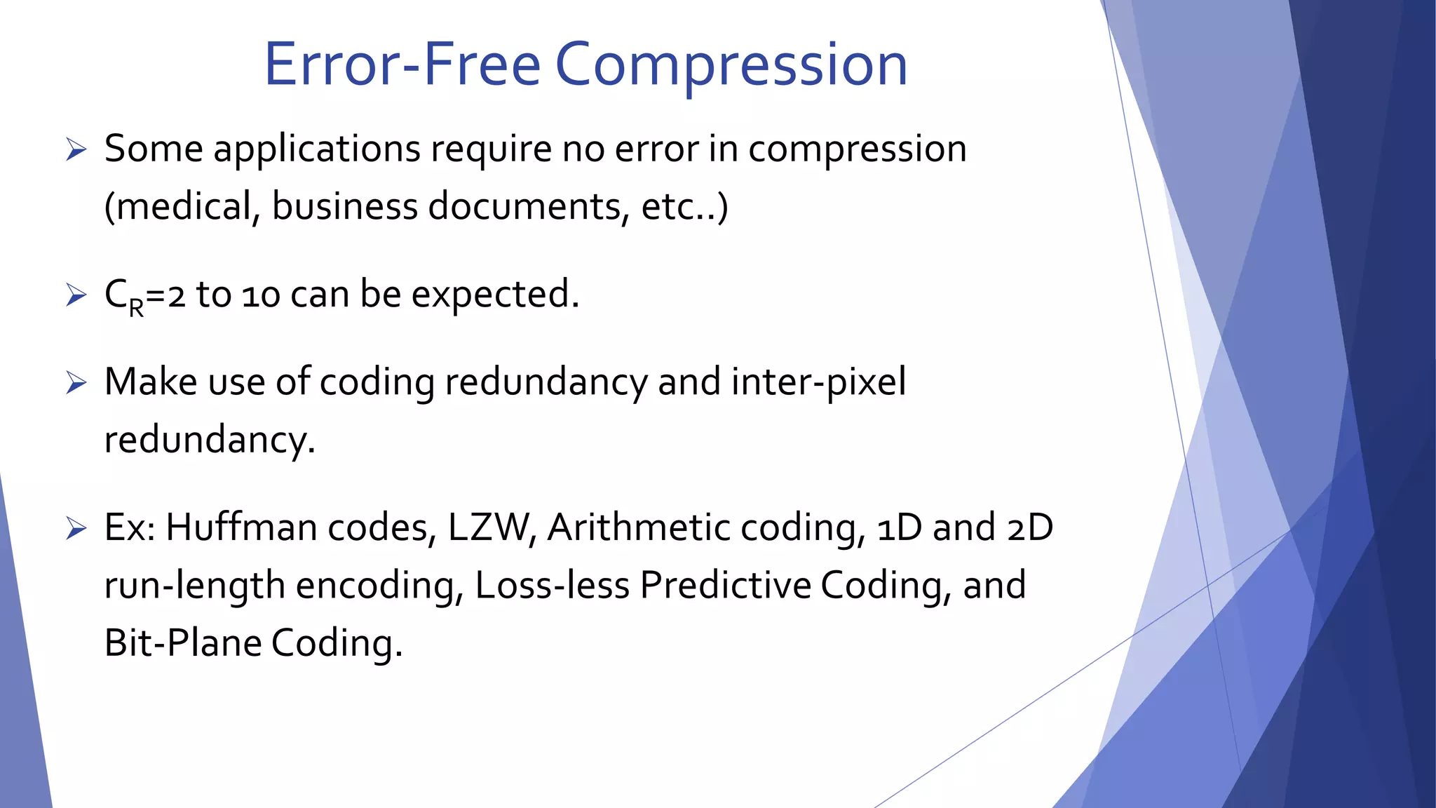 Error-Free Compression 
 Some applications require no error in compression 
(medical, business documents, etc..) 
 CR=2 to 10 can be expected. 
 Make use of coding redundancy and inter-pixel 
redundancy. 
 Ex: Huffman codes, LZW, Arithmetic coding, 1D and 2D 
run-length encoding, Loss-less Predictive Coding, and 
Bit-Plane Coding. 
 