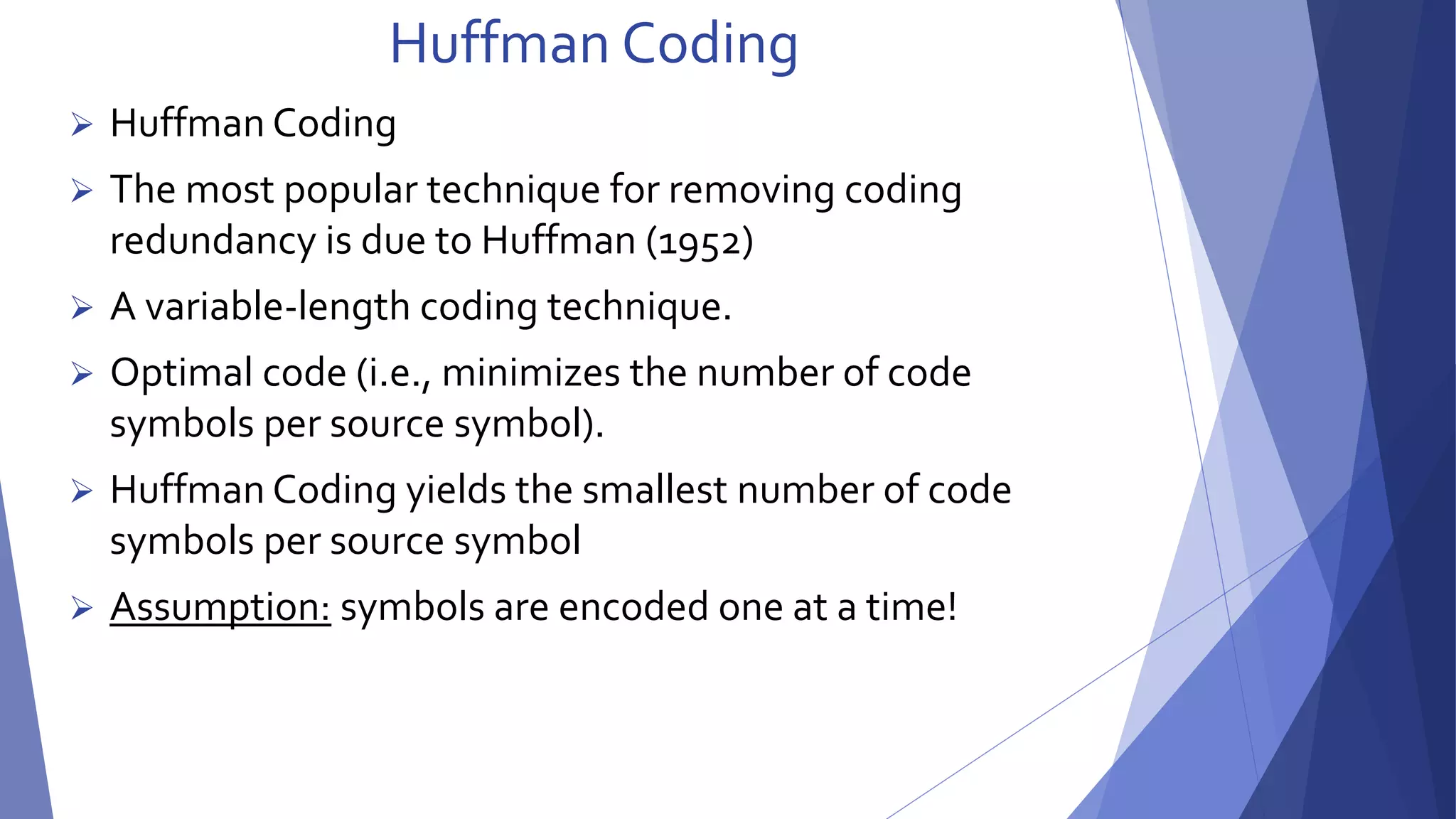 Huffman Coding 
 Huffman Coding 
 The most popular technique for removing coding 
redundancy is due to Huffman (1952) 
 A variable-length coding technique. 
 Optimal code (i.e., minimizes the number of code 
symbols per source symbol). 
 Huffman Coding yields the smallest number of code 
symbols per source symbol 
 Assumption: symbols are encoded one at a time! 
 