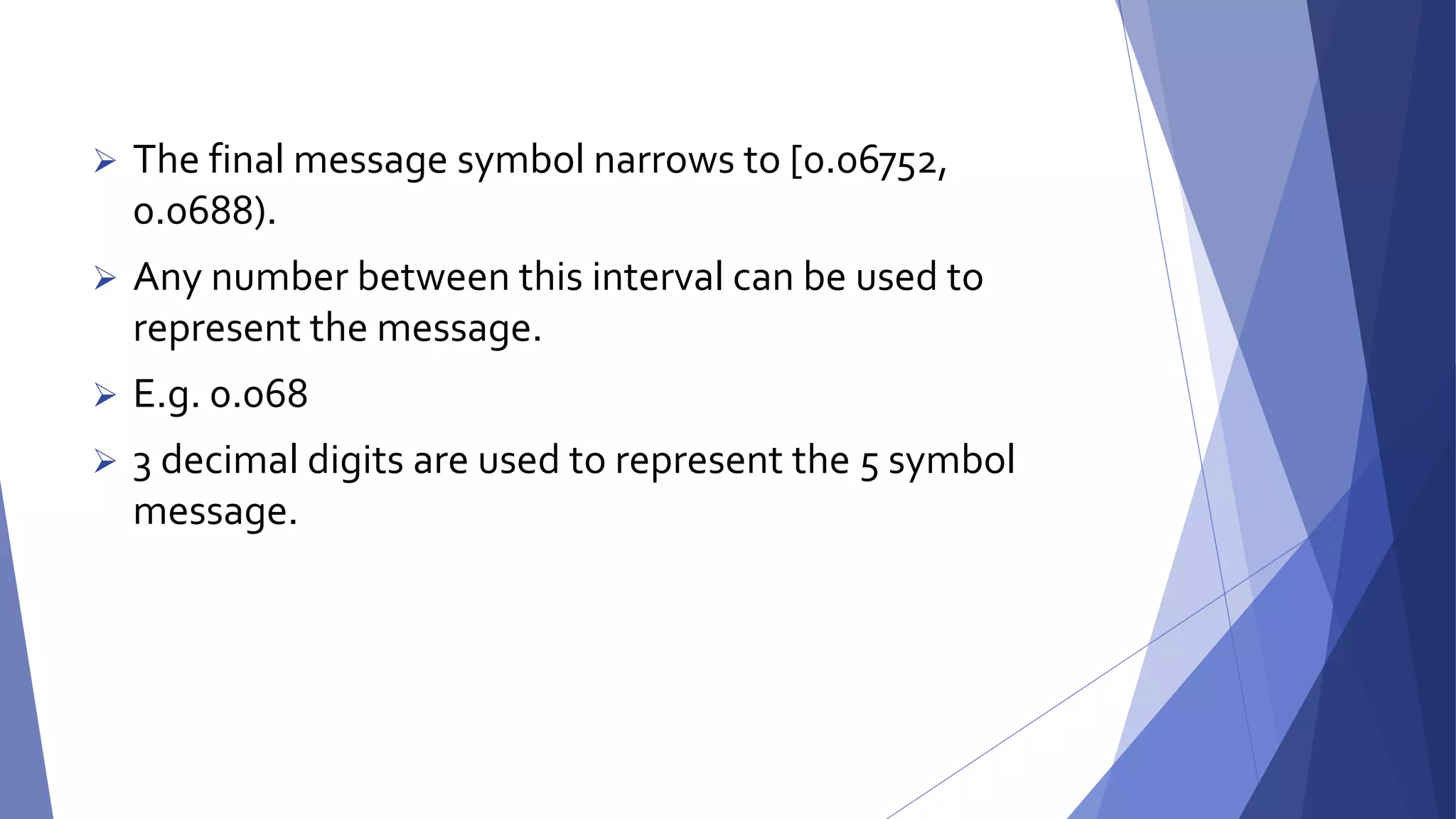  The final message symbol narrows to [0.06752, 
0.0688). 
 Any number between this interval can be used to 
represent the message. 
 E.g. 0.068 
 3 decimal digits are used to represent the 5 symbol 
message. 
 