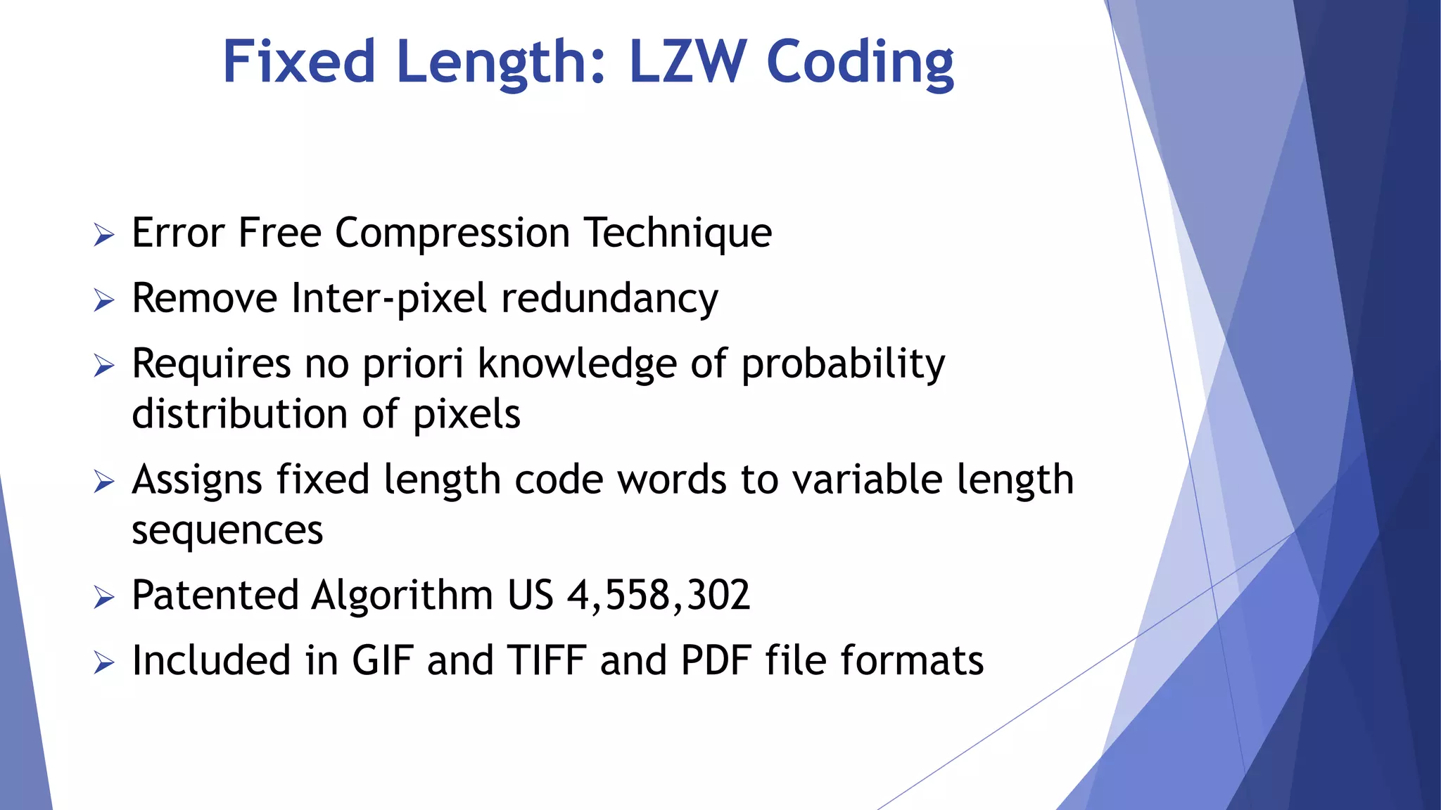 Fixed Length: LZW Coding 
 Error Free Compression Technique 
 Remove Inter-pixel redundancy 
 Requires no priori knowledge of probability 
distribution of pixels 
 Assigns fixed length code words to variable length 
sequences 
 Patented Algorithm US 4,558,302 
 Included in GIF and TIFF and PDF file formats 
 