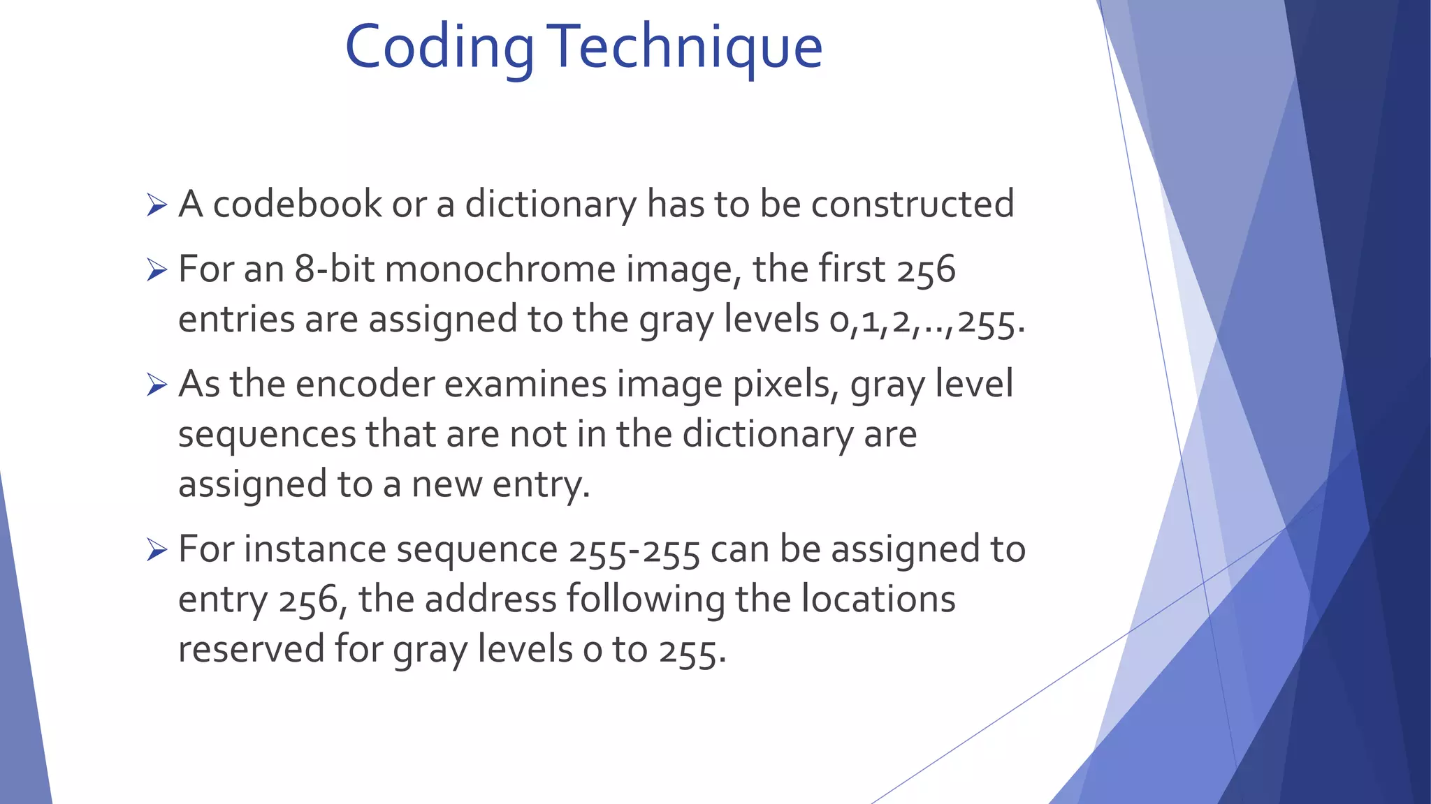 Coding Technique 
 A codebook or a dictionary has to be constructed 
 For an 8-bit monochrome image, the first 256 
entries are assigned to the gray levels 0,1,2,..,255. 
 As the encoder examines image pixels, gray level 
sequences that are not in the dictionary are 
assigned to a new entry. 
 For instance sequence 255-255 can be assigned to 
entry 256, the address following the locations 
reserved for gray levels 0 to 255. 
 