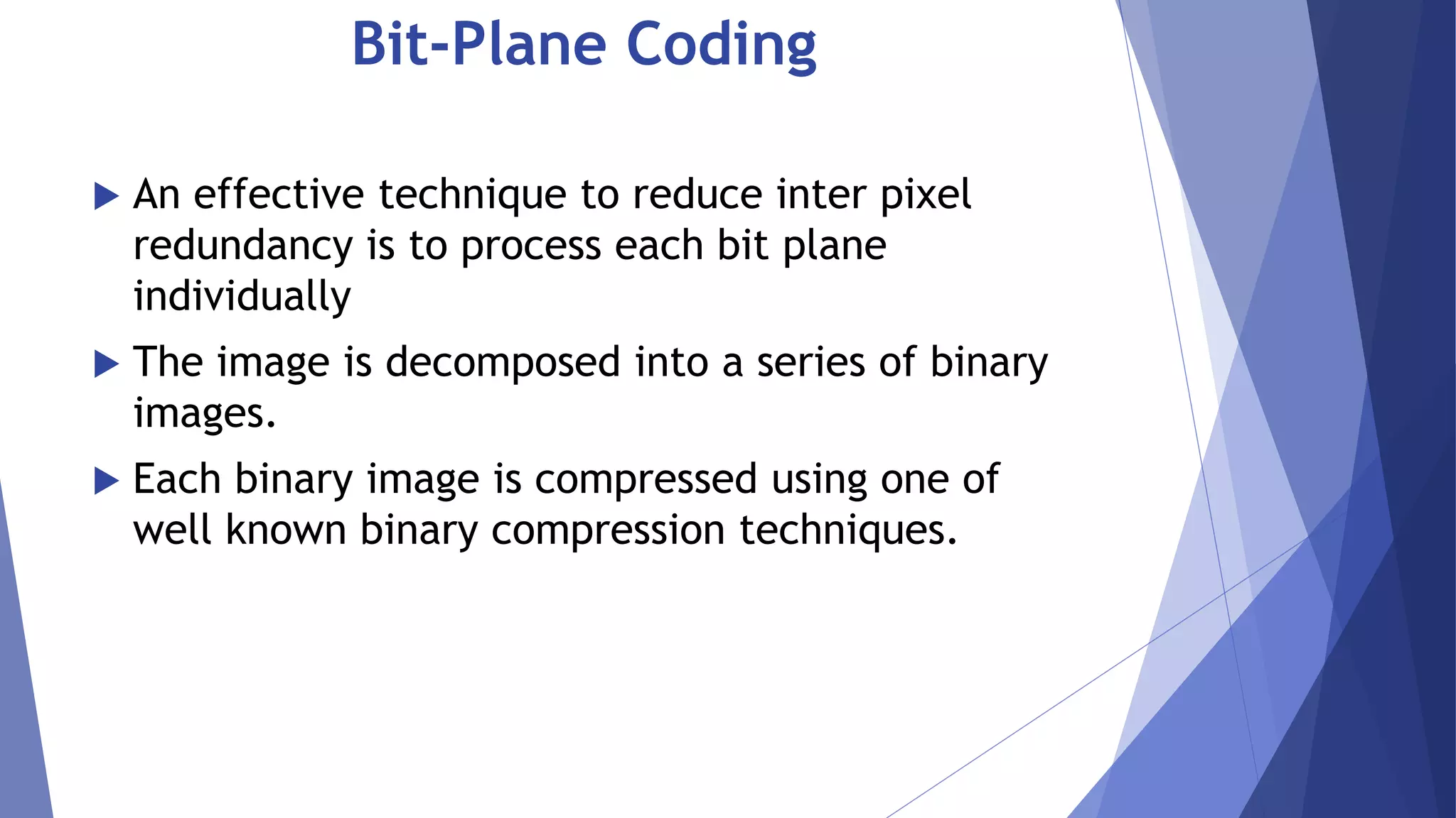 Bit-Plane Coding 
 An effective technique to reduce inter pixel 
redundancy is to process each bit plane 
individually 
 The image is decomposed into a series of binary 
images. 
 Each binary image is compressed using one of 
well known binary compression techniques. 
 