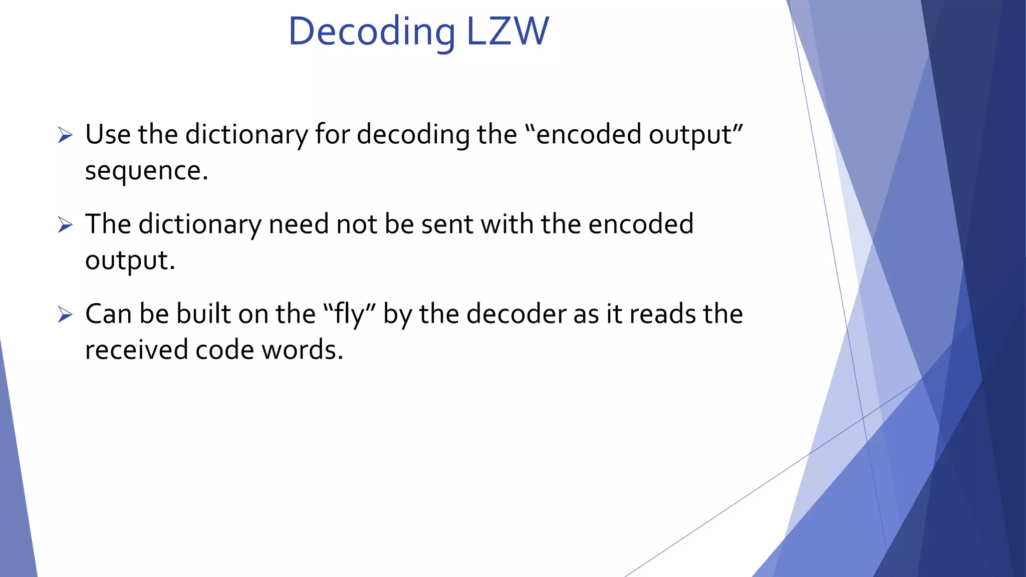 Decoding LZW 
 Use the dictionary for decoding the “encoded output” 
sequence. 
 The dictionary need not be sent with the encoded 
output. 
 Can be built on the “fly” by the decoder as it reads the 
received code words. 
 