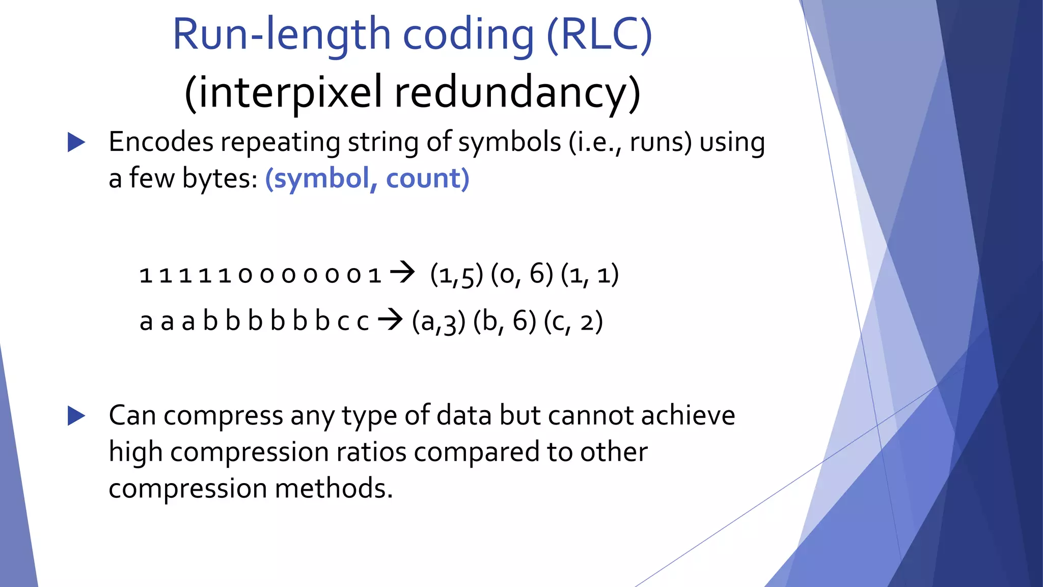 Run-length coding (RLC) 
(interpixel redundancy) 
 Encodes repeating string of symbols (i.e., runs) using 
a few bytes: (symbol, count) 
1 1 1 1 1 0 0 0 0 0 0 1  (1,5) (0, 6) (1, 1) 
a a a b b b b b b c c  (a,3) (b, 6) (c, 2) 
 Can compress any type of data but cannot achieve 
high compression ratios compared to other 
compression methods. 
 