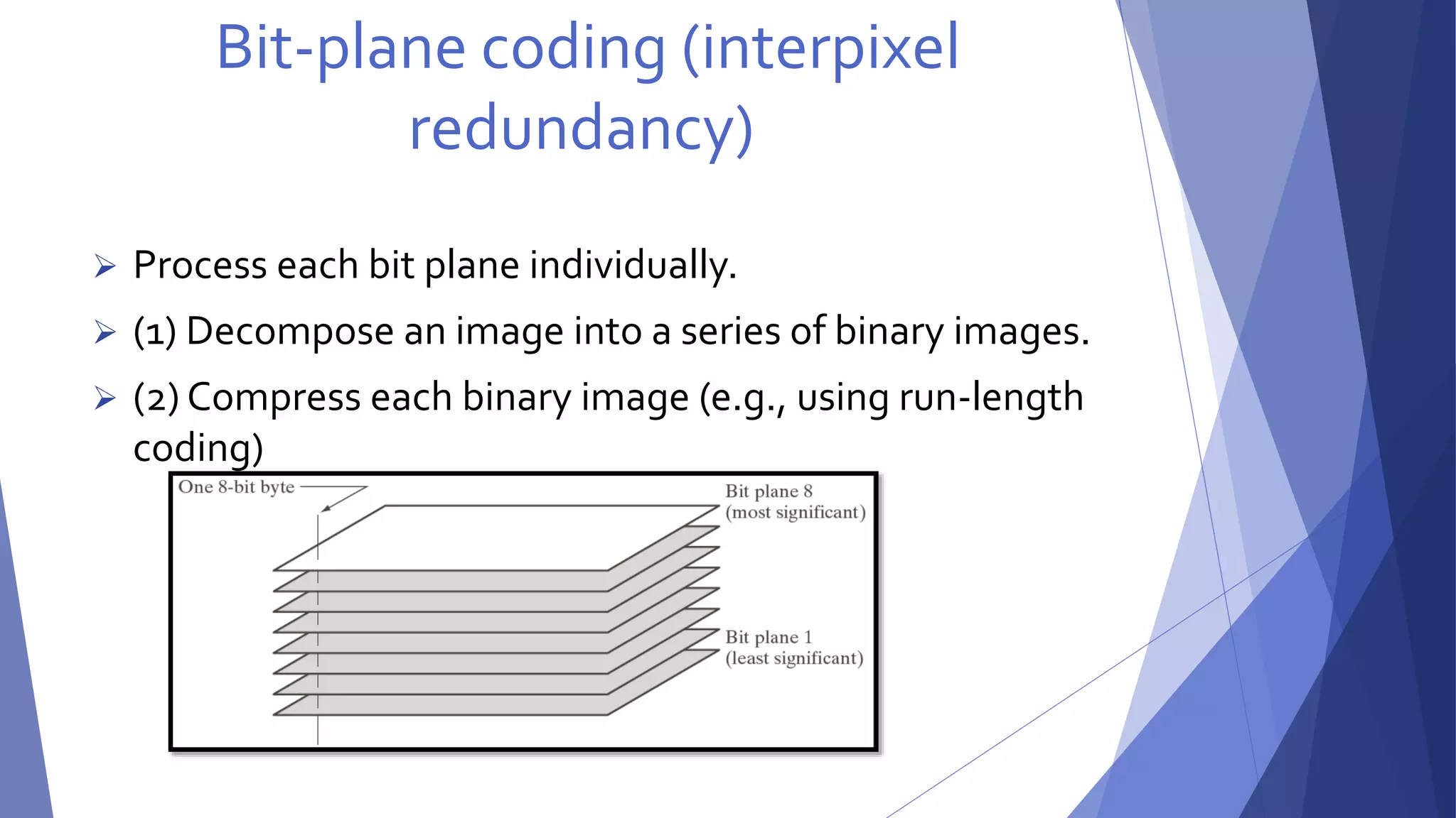 Bit-plane coding (interpixel 
redundancy) 
 Process each bit plane individually. 
 (1) Decompose an image into a series of binary images. 
 (2) Compress each binary image (e.g., using run-length 
coding) 
 