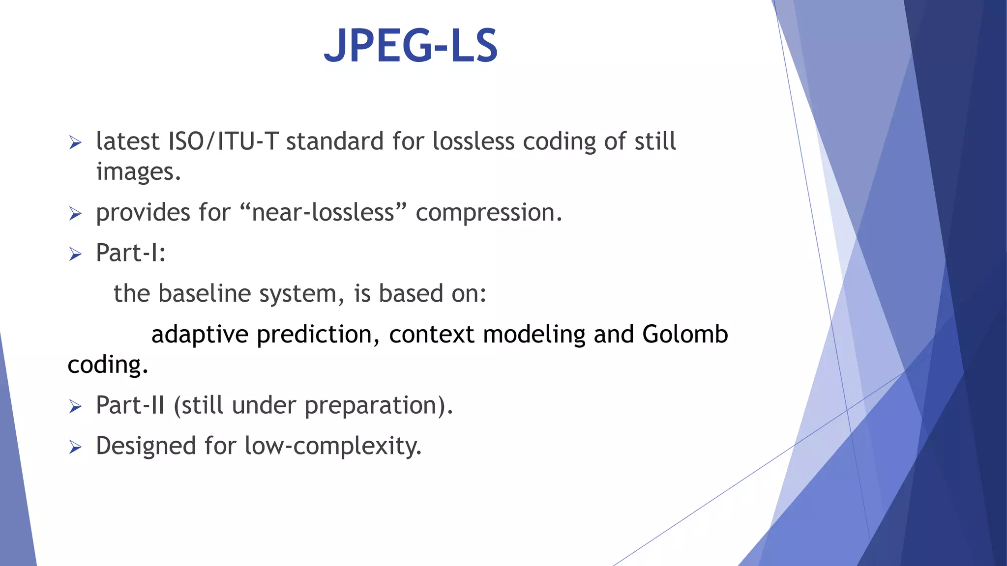 JPEG-LS 
 latest ISO/ITU-T standard for lossless coding of still 
images. 
 provides for “near-lossless” compression. 
 Part-I: 
the baseline system, is based on: 
adaptive prediction, context modeling and Golomb 
coding. 
 Part-II (still under preparation). 
 Designed for low-complexity. 
 