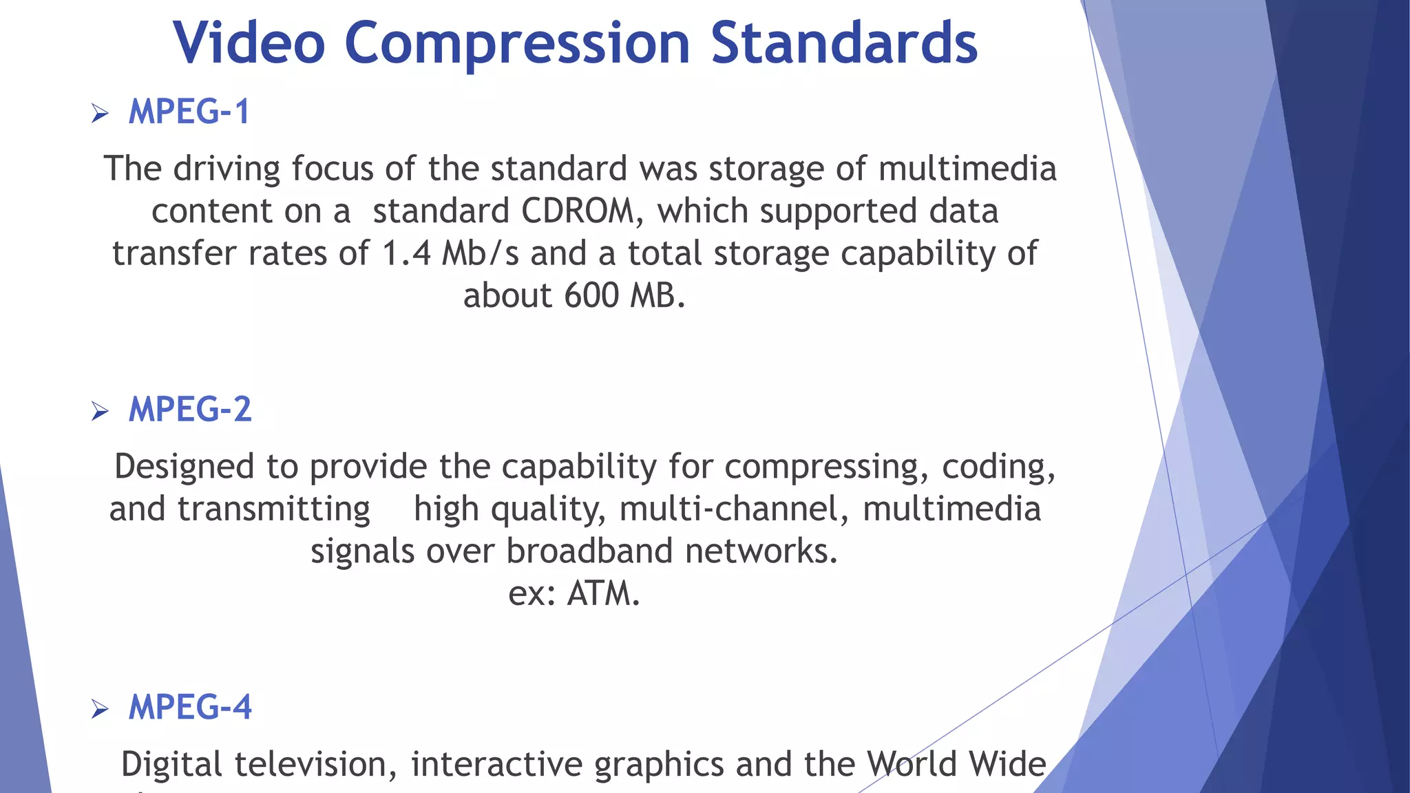 Video Compression Standards 
 MPEG-1 
The driving focus of the standard was storage of multimedia 
content on a standard CDROM, which supported data 
transfer rates of 1.4 Mb/s and a total storage capability of 
about 600 MB. 
 MPEG-2 
Designed to provide the capability for compressing, coding, 
and transmitting high quality, multi-channel, multimedia 
signals over broadband networks. 
ex: ATM. 
 MPEG-4 
Digital television, interactive graphics and the World Wide 
Web. 
