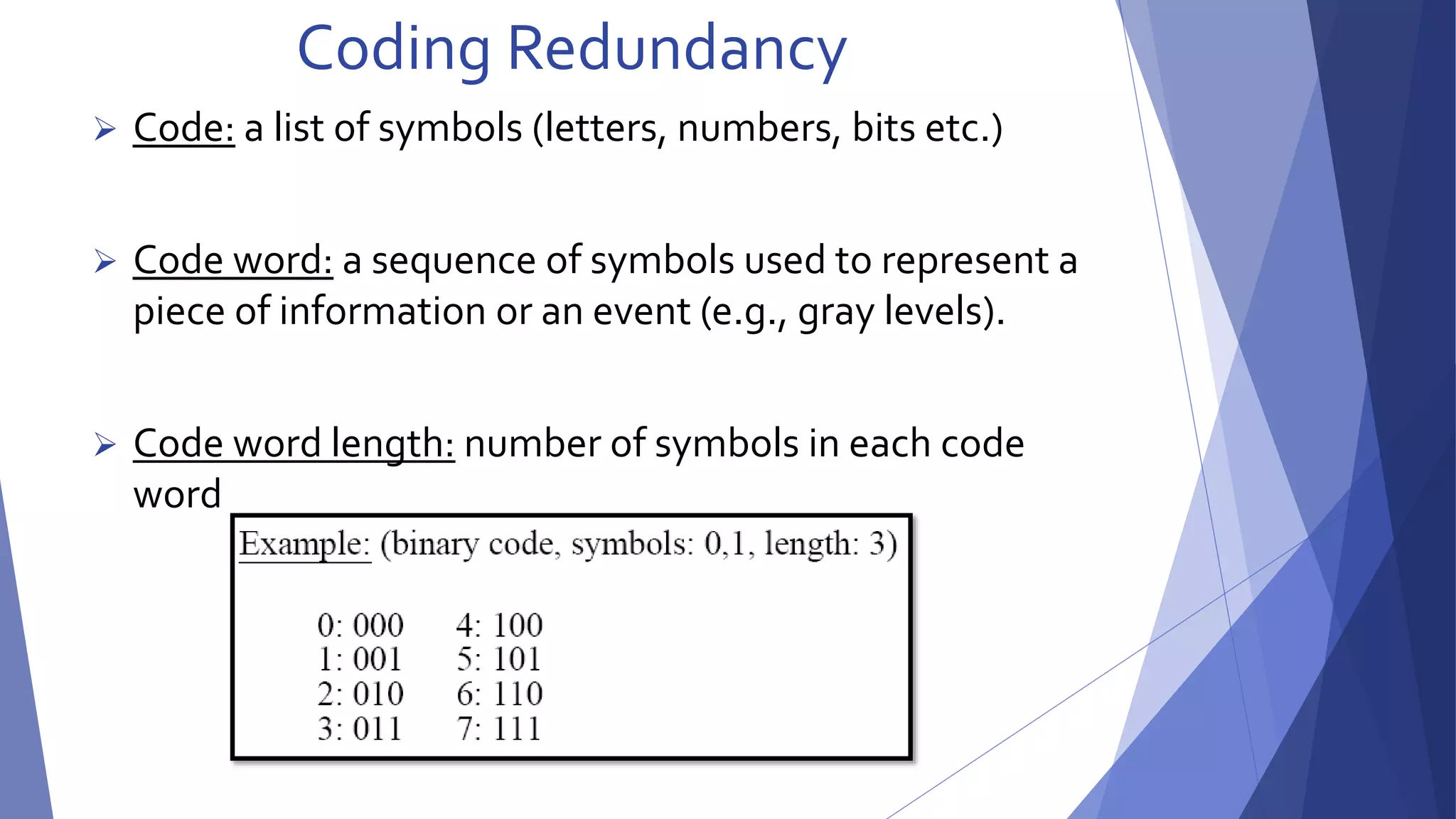 Coding Redundancy 
 Code: a list of symbols (letters, numbers, bits etc.) 
 Code word: a sequence of symbols used to represent a 
piece of information or an event (e.g., gray levels). 
 Code word length: number of symbols in each code 
word 
 