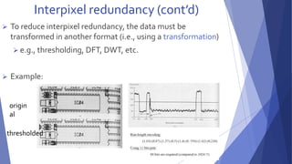 Interpixel redundancy (cont’d) 
 To reduce interpixel redundancy, the data must be 
transformed in another format (i.e., using a transformation) 
 e.g., thresholding, DFT, DWT, etc. 
 Example: 
origin 
al 
thresholded 
 