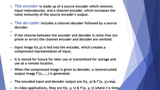  The encoder is made up of a source encoder which removes 
input redundancies, and a channel encoder, which increases the 
noise immunity of the source encoder's output. 
 The de-coder includes a channel decoder followed by a source 
decoder. 
 
 If the channel between the encoder and decoder is noise free (no 
prone or error) the channel encoder and decoder are omitted. 
 Input image f(x,y) is fed into the encoder, which creates a 
compressed representation of input. 
 It is stored for future for later use or transmitted for storage and 
use at a remote location. 
 When the compressed image is given to decoder, a reconstructed 
output image f’(x,…..) is generated. 
 The encoded input and decoder output are f(x, y) & f’(x, y) resp. 
 In video applications, they are f(x, y, t) & f’(x, y, t) where t is time. 
 