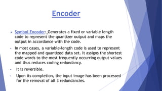 Encoder 
 Symbol Encoder: Generates a fixed or variable length 
code to represent the quantizer output and maps the 
output in accordance with the code. 
• In most cases, a variable-length code is used to represent 
the mapped and quantized data set. It assigns the shortest 
code words to the most frequently occurring output values 
and thus reduces coding redundancy. 
• It is reversible. 
• Upon its completion, the input image has been processed 
for the removal of all 3 redundancies. 
 