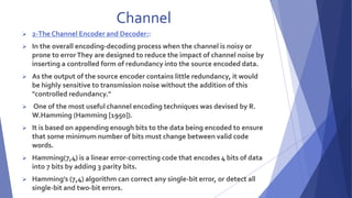 Channel 
 2-The Channel Encoder and Decoder:: 
 In the overall encoding-decoding process when the channel is noisy or 
prone to error They are designed to reduce the impact of channel noise by 
inserting a controlled form of redundancy into the source encoded data. 
 As the output of the source encoder contains little redundancy, it would 
be highly sensitive to transmission noise without the addition of this 
"controlled redundancy." 
 One of the most useful channel encoding techniques was devised by R. 
W.Hamming (Hamming [1950]). 
 It is based on appending enough bits to the data being encoded to ensure 
that some minimum number of bits must change between valid code 
words. 
 Hamming(7,4) is a linear error-correcting code that encodes 4 bits of data 
into 7 bits by adding 3 parity bits. 
 Hamming's (7,4) algorithm can correct any single-bit error, or detect all 
single-bit and two-bit errors. 
 