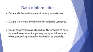 Data ≠ Information 
 Data and information are not synonymous terms! 
 Data is the means by which information is conveyed. 
 Data compression aims to reduce the amount of data 
required to represent a given quantity of information 
while preserving as much information as possible. 
 