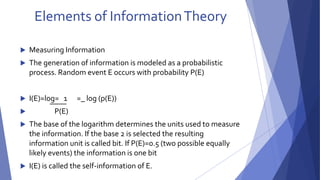 Elements of Information Theory 
 Measuring Information 
 The generation of information is modeled as a probabilistic 
process. Random event E occurs with probability P(E) 
 I(E)=log= 1 =_ log (p(E)) 
 P(E) 
 The base of the logarithm determines the units used to measure 
the information. If the base 2 is selected the resulting 
information unit is called bit. If P(E)=0.5 (two possible equally 
likely events) the information is one bit 
 I(E) is called the self-information of E. 
 