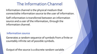 The Information Channel 
Information channel is the physical medium that 
connectsthe information source to the user of information. 
Self-information is transferred between an information 
source and a user of the information, through the 
information channel. 
Information source 
Generates a random sequence of symbols from a finite or 
countably infinite set of possible symbols. 
Output of the source is a discrete random variable 
 