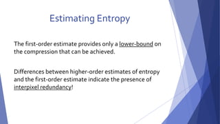 Estimating Entropy 
The first-order estimate provides only a lower-bound on 
the compression that can be achieved. 
Differences between higher-order estimates of entropy 
and the first-order estimate indicate the presence of 
interpixel redundancy! 
 