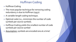 Huffman Coding 
 Huffman Coding 
 The most popular technique for removing coding 
redundancy is due to Huffman (1952) 
 A variable-length coding technique. 
 Optimal code (i.e., minimizes the number of code 
symbols per source symbol). 
 Huffman Coding yields the smallest number of code 
symbols per source symbol 
 Assumption: symbols are encoded one at a time! 
 