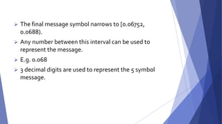  The final message symbol narrows to [0.06752, 
0.0688). 
 Any number between this interval can be used to 
represent the message. 
 E.g. 0.068 
 3 decimal digits are used to represent the 5 symbol 
message. 
 