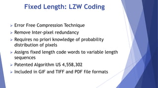 Fixed Length: LZW Coding 
 Error Free Compression Technique 
 Remove Inter-pixel redundancy 
 Requires no priori knowledge of probability 
distribution of pixels 
 Assigns fixed length code words to variable length 
sequences 
 Patented Algorithm US 4,558,302 
 Included in GIF and TIFF and PDF file formats 
 