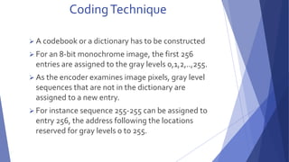 Coding Technique 
 A codebook or a dictionary has to be constructed 
 For an 8-bit monochrome image, the first 256 
entries are assigned to the gray levels 0,1,2,..,255. 
 As the encoder examines image pixels, gray level 
sequences that are not in the dictionary are 
assigned to a new entry. 
 For instance sequence 255-255 can be assigned to 
entry 256, the address following the locations 
reserved for gray levels 0 to 255. 
 