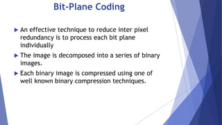 Bit-Plane Coding 
 An effective technique to reduce inter pixel 
redundancy is to process each bit plane 
individually 
 The image is decomposed into a series of binary 
images. 
 Each binary image is compressed using one of 
well known binary compression techniques. 
 
