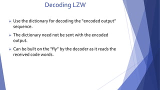 Decoding LZW 
 Use the dictionary for decoding the “encoded output” 
sequence. 
 The dictionary need not be sent with the encoded 
output. 
 Can be built on the “fly” by the decoder as it reads the 
received code words. 
 
