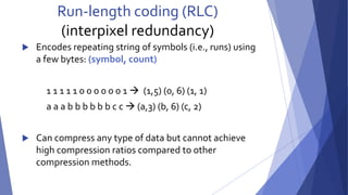 Run-length coding (RLC) 
(interpixel redundancy) 
 Encodes repeating string of symbols (i.e., runs) using 
a few bytes: (symbol, count) 
1 1 1 1 1 0 0 0 0 0 0 1  (1,5) (0, 6) (1, 1) 
a a a b b b b b b c c  (a,3) (b, 6) (c, 2) 
 Can compress any type of data but cannot achieve 
high compression ratios compared to other 
compression methods. 
 