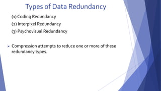 Types of Data Redundancy 
(1) Coding Redundancy 
(2) Interpixel Redundancy 
(3) Psychovisual Redundancy 
 Compression attempts to reduce one or more of these 
redundancy types. 
 