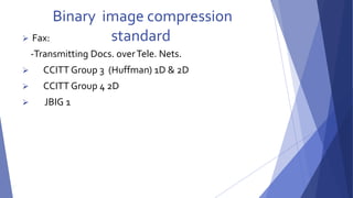 Binary image compression 
 Fax: standard 
-Transmitting Docs. over Tele. Nets. 
 CCITT Group 3 (Huffman) 1D & 2D 
 CCITT Group 4 2D 
 JBIG 1 
 