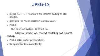 JPEG-LS 
 latest ISO/ITU-T standard for lossless coding of still 
images. 
 provides for “near-lossless” compression. 
 Part-I: 
the baseline system, is based on: 
adaptive prediction, context modeling and Golomb 
coding. 
 Part-II (still under preparation). 
 Designed for low-complexity. 
 
