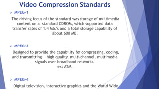 Video Compression Standards 
 MPEG-1 
The driving focus of the standard was storage of multimedia 
content on a standard CDROM, which supported data 
transfer rates of 1.4 Mb/s and a total storage capability of 
about 600 MB. 
 MPEG-2 
Designed to provide the capability for compressing, coding, 
and transmitting high quality, multi-channel, multimedia 
signals over broadband networks. 
ex: ATM. 
 MPEG-4 
Digital television, interactive graphics and the World Wide 
Web. 
