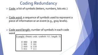 Coding Redundancy 
 Code: a list of symbols (letters, numbers, bits etc.) 
 Code word: a sequence of symbols used to represent a 
piece of information or an event (e.g., gray levels). 
 Code word length: number of symbols in each code 
word 
 