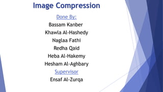 Image Compression 
Done By: 
Bassam Kanber 
Khawla Al-Hashedy 
Naglaa Fathi 
Redha Qaid 
Heba Al-Hakemy 
Hesham Al-Aghbary 
Supervisor 
Ensaf Al-Zurqa 
 