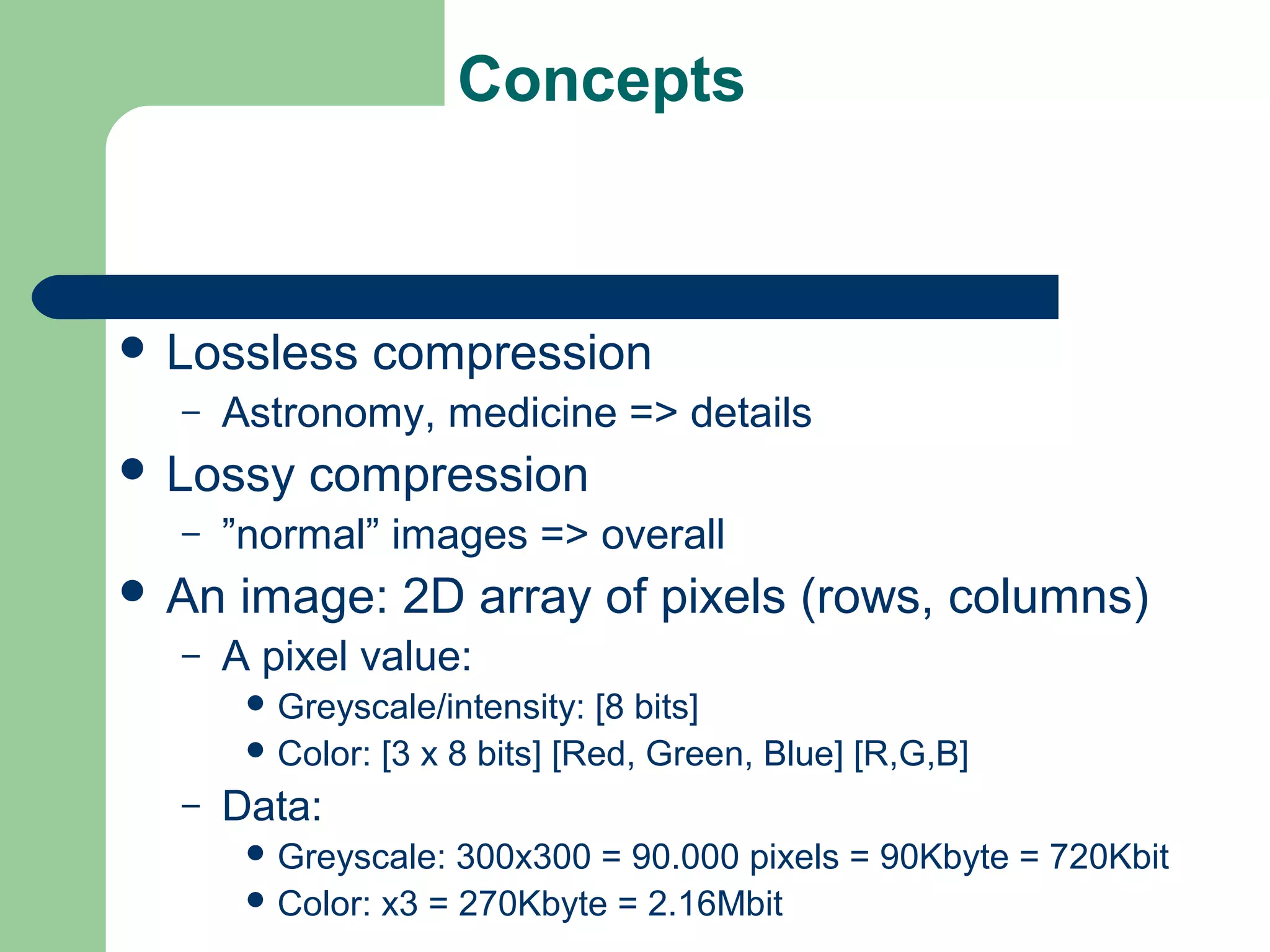 Concepts
 Lossless compression
– Astronomy, medicine => details
 Lossy compression
– ”normal” images => overall
 An image: 2D array of pixels (rows, columns)
– A pixel value:
 Greyscale/intensity: [8 bits]
 Color: [3 x 8 bits] [Red, Green, Blue] [R,G,B]
– Data:
 Greyscale: 300x300 = 90.000 pixels = 90Kbyte = 720Kbit
 Color: x3 = 270Kbyte = 2.16Mbit
 