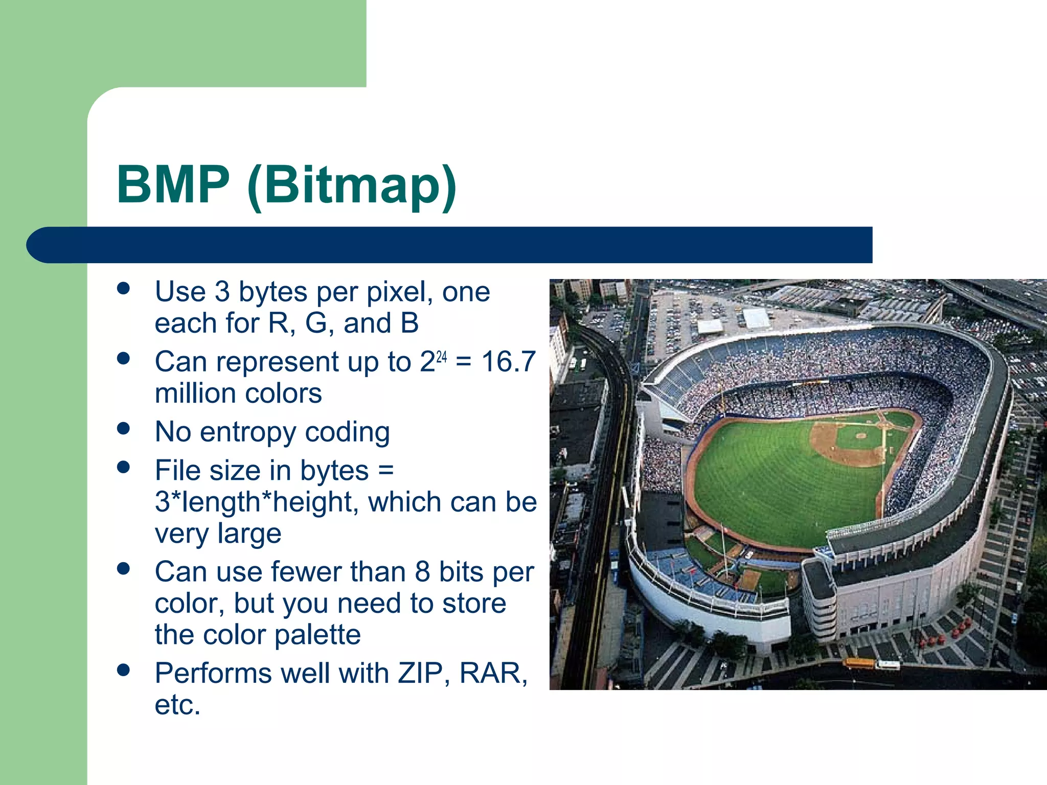 BMP (Bitmap)
 Use 3 bytes per pixel, one
each for R, G, and B
 Can represent up to 224
= 16.7
million colors
 No entropy coding
 File size in bytes =
3*length*height, which can be
very large
 Can use fewer than 8 bits per
color, but you need to store
the color palette
 Performs well with ZIP, RAR,
etc.
 