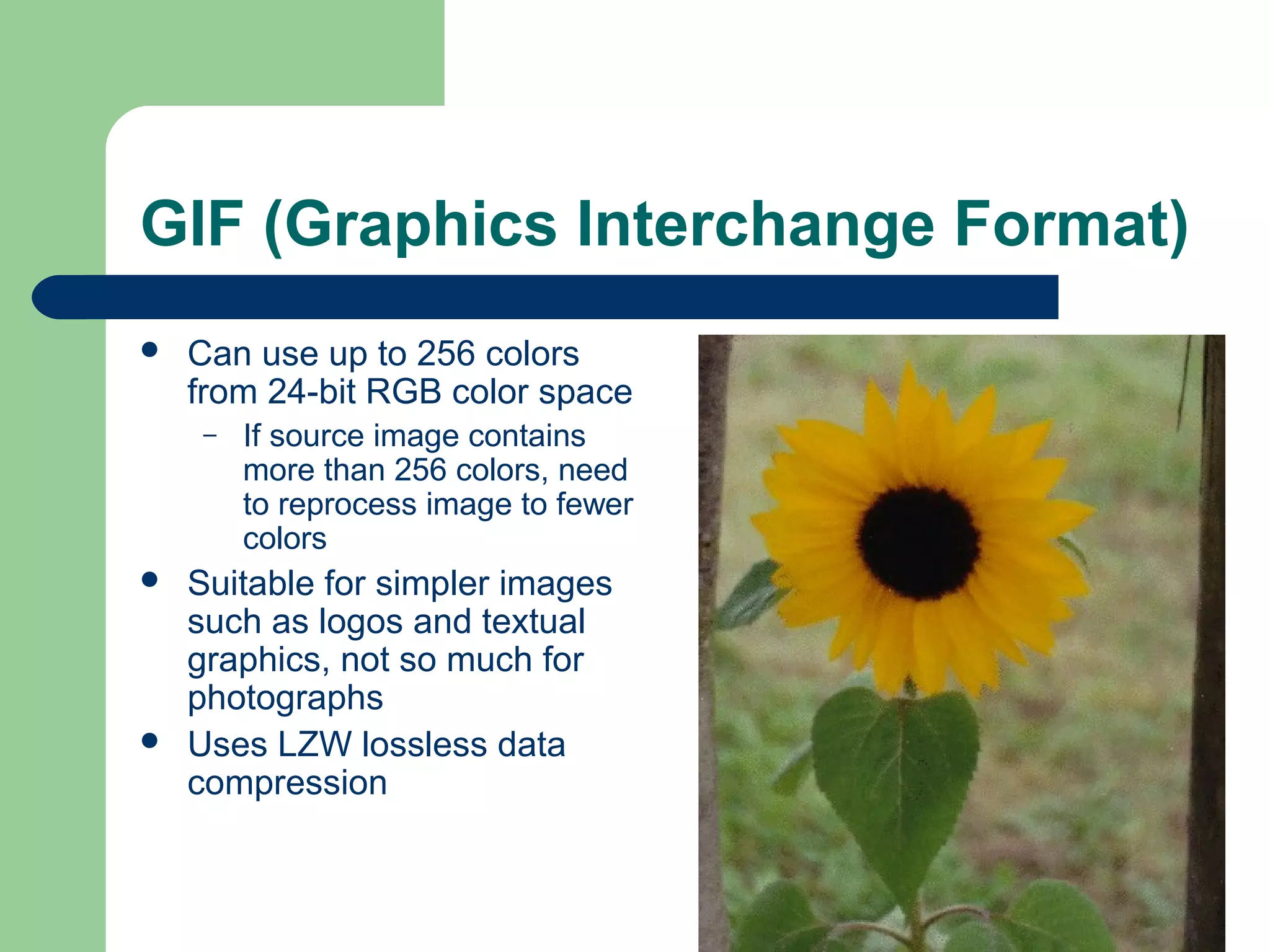 GIF (Graphics Interchange Format)
 Can use up to 256 colors
from 24-bit RGB color space
– If source image contains
more than 256 colors, need
to reprocess image to fewer
colors
 Suitable for simpler images
such as logos and textual
graphics, not so much for
photographs
 Uses LZW lossless data
compression
 