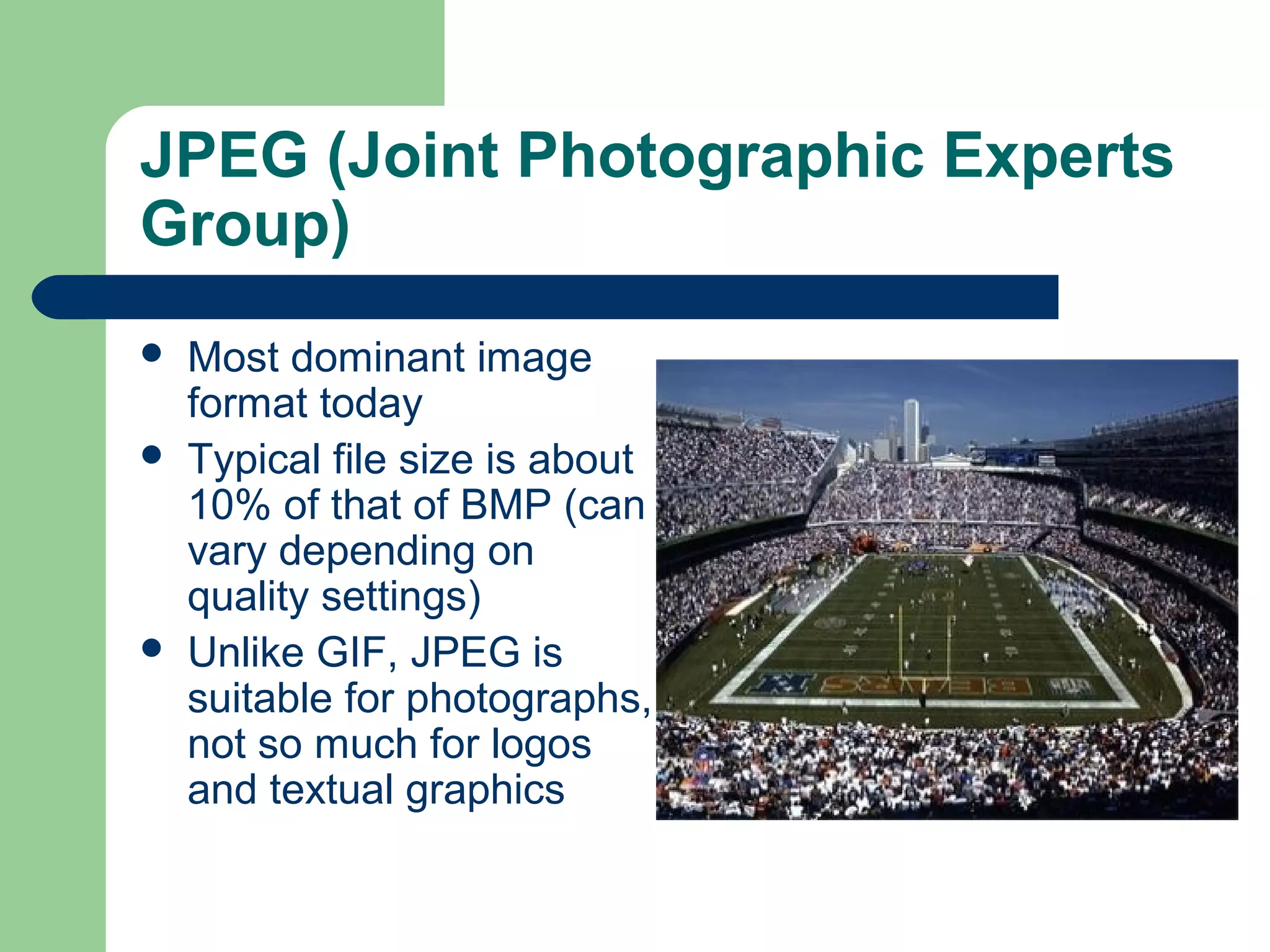 JPEG (Joint Photographic Experts
Group)
 Most dominant image
format today
 Typical file size is about
10% of that of BMP (can
vary depending on
quality settings)
 Unlike GIF, JPEG is
suitable for photographs,
not so much for logos
and textual graphics
 