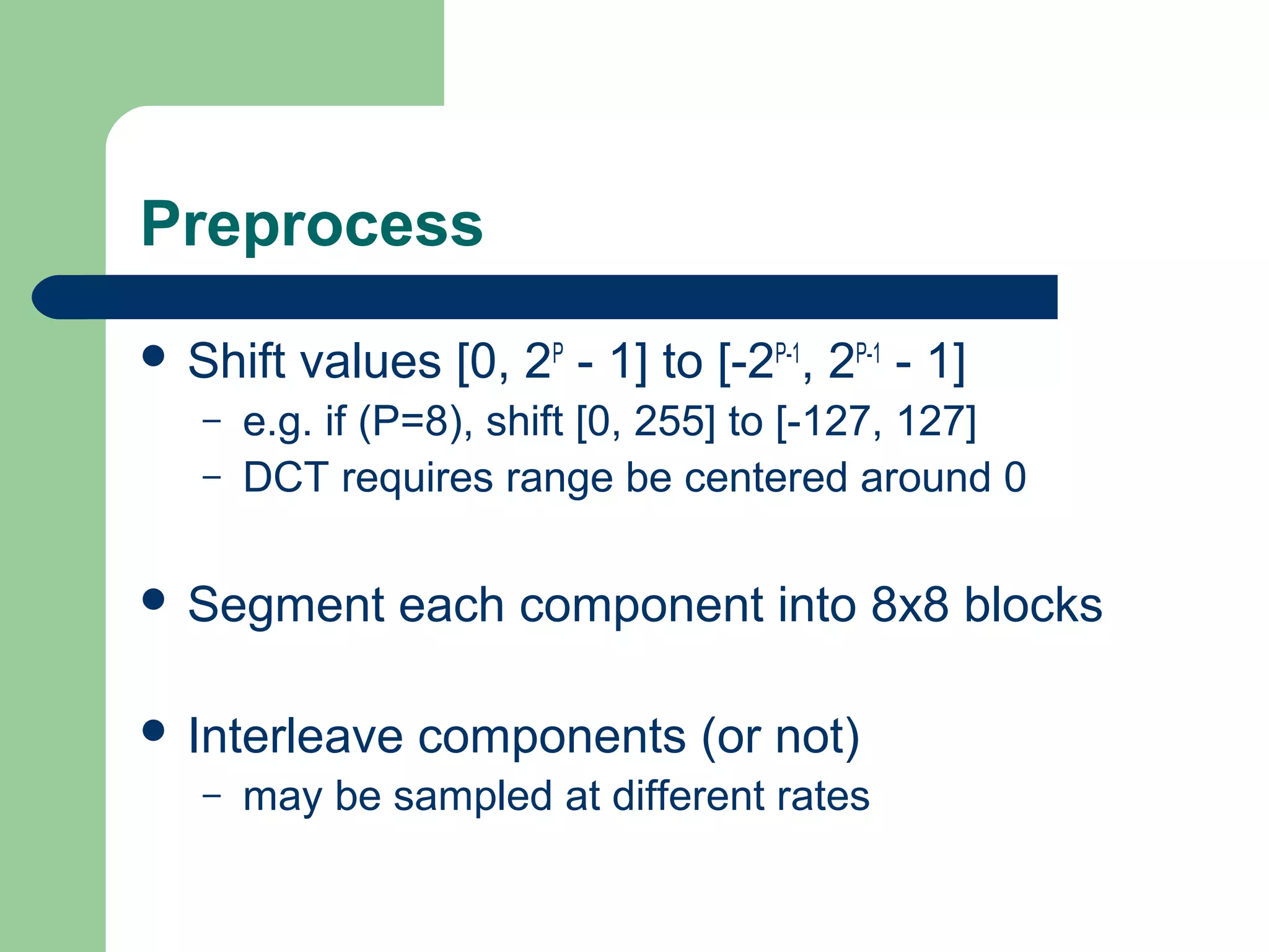 Preprocess
 Shift values [0, 2P
- 1] to [-2P-1
, 2P-1
- 1]
– e.g. if (P=8), shift [0, 255] to [-127, 127]
– DCT requires range be centered around 0
 Segment each component into 8x8 blocks
 Interleave components (or not)
– may be sampled at different rates
 