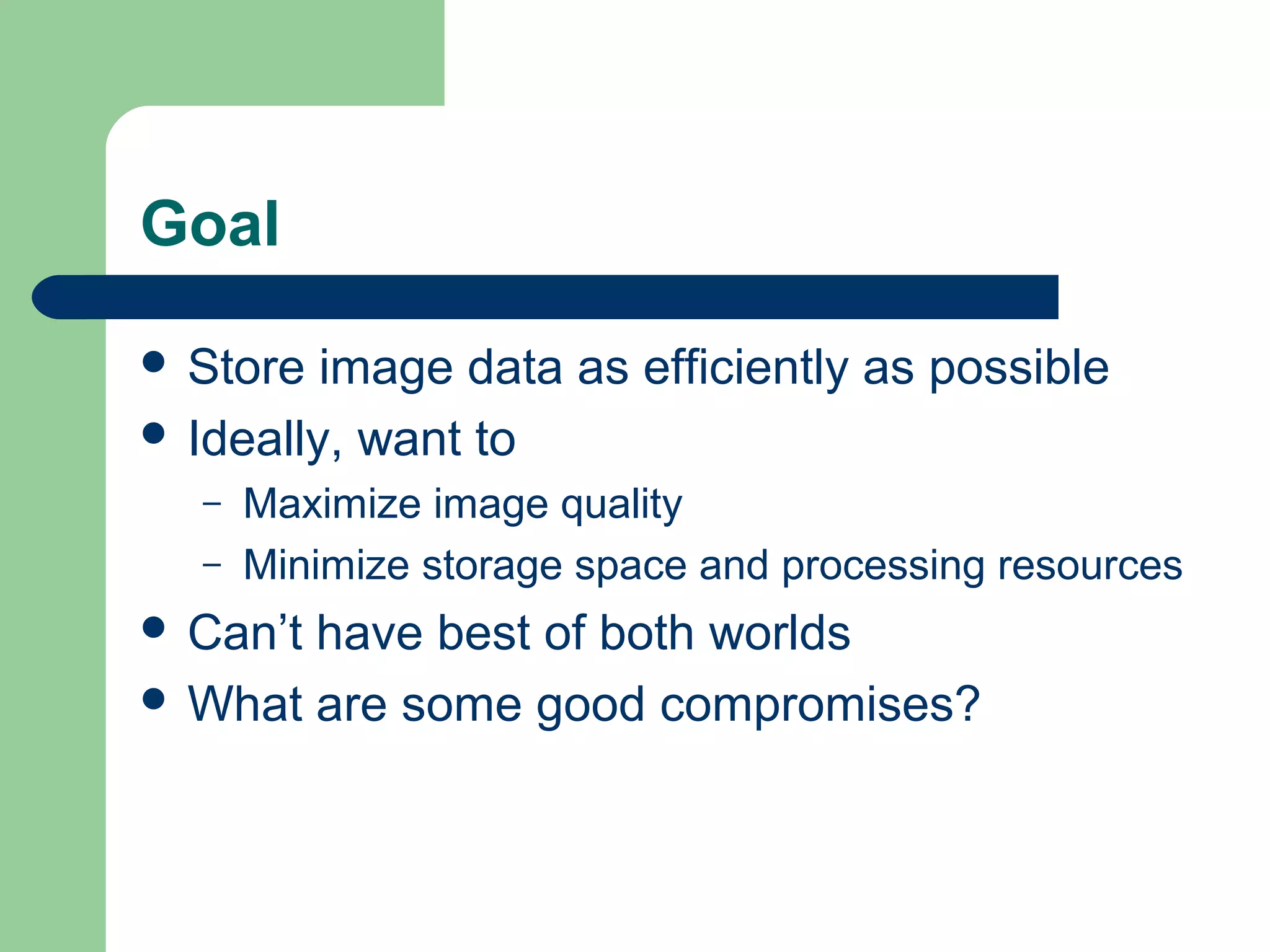 Goal
 Store image data as efficiently as possible
 Ideally, want to
– Maximize image quality
– Minimize storage space and processing resources
 Can’t have best of both worlds
 What are some good compromises?
 