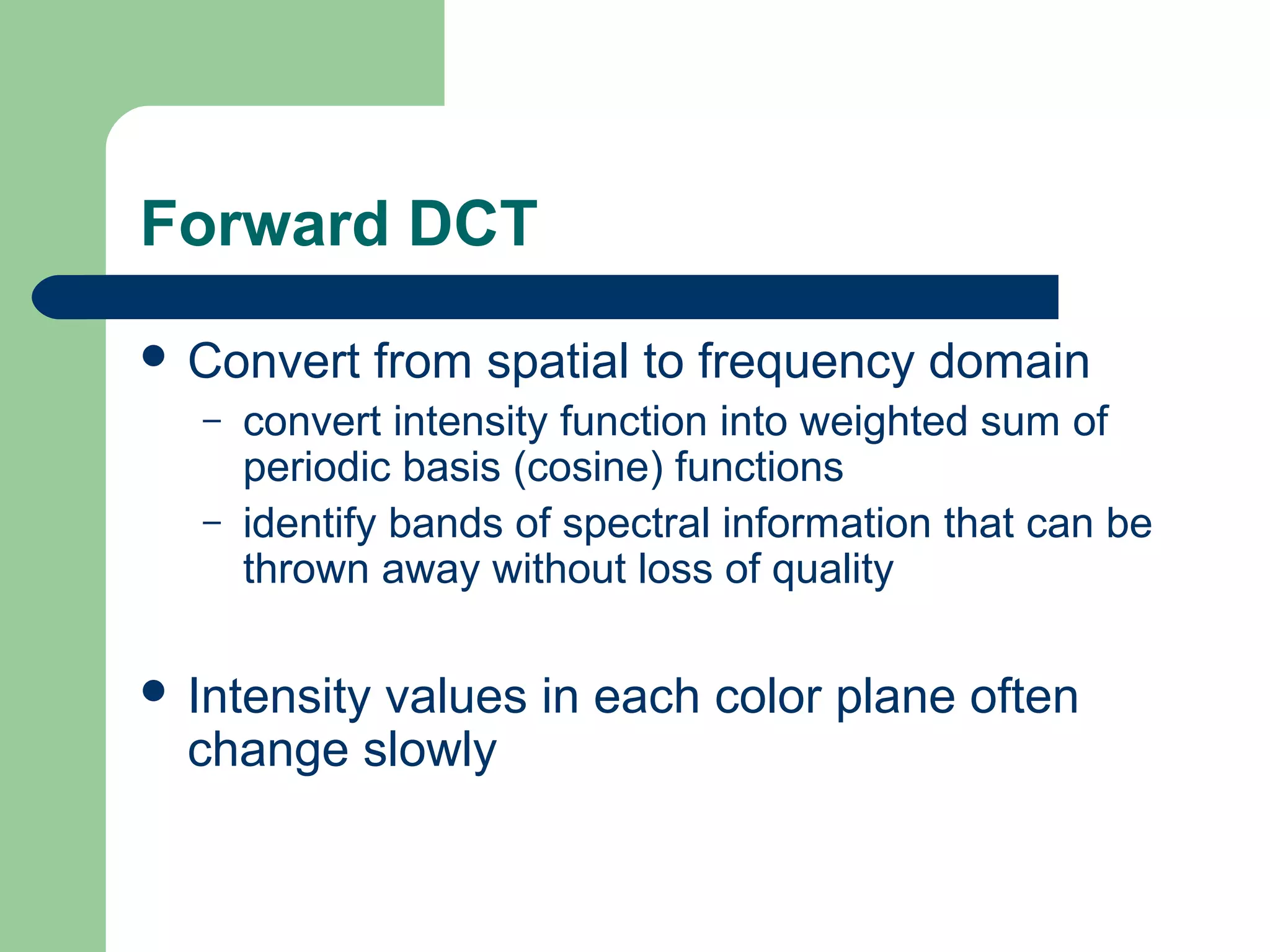 Forward DCT
 Convert from spatial to frequency domain
– convert intensity function into weighted sum of
periodic basis (cosine) functions
– identify bands of spectral information that can be
thrown away without loss of quality
 Intensity values in each color plane often
change slowly
 